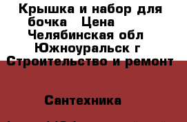 Крышка и набор для бочка › Цена ­ 300 - Челябинская обл., Южноуральск г. Строительство и ремонт » Сантехника   